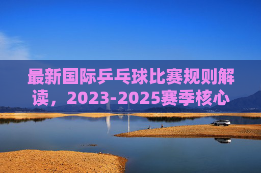 最新国际乒乓球比赛规则解读，2023-2025赛季核心变化与要点，2023-2025赛季国际乒乓球比赛规则解读，核心变化与要点