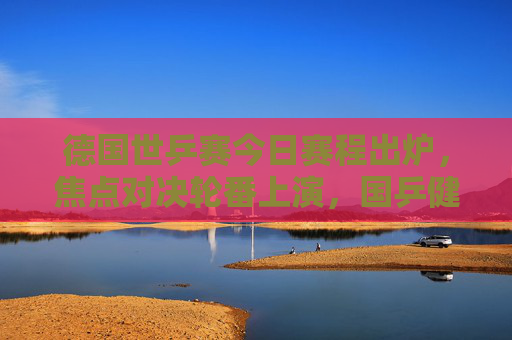 德国世乒赛今日赛程出炉,焦点对决轮番上演,国乒健儿冲击八强