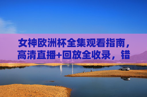 女神欧洲杯全集观看指南,高清直播+回放全收录,错过一场都亏!女神欧洲杯全集观看指南,高清直播+回放全收录,错过一场都亏!