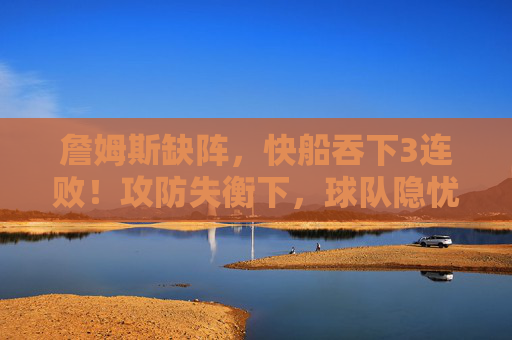 詹姆斯缺阵,快船吞下3连败!攻防失衡下,球队隐忧浮现,詹姆斯缺阵,快船3连败攻防失衡隐忧浮现