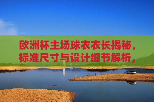 欧洲杯主场球衣衣长揭秘，标准尺寸与设计细节解析，欧洲杯主场球衣衣长标准尺寸及设计细节解析