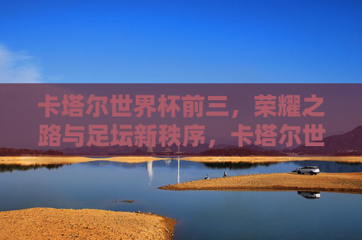 卡塔尔世界杯前三，荣耀之路与足坛新秩序，卡塔尔世界杯前三，荣耀之路与足坛新秩序