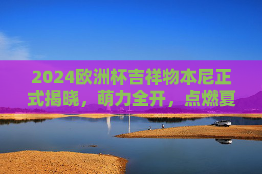 2024欧洲杯吉祥物本尼正式揭晓,萌力全开,点燃夏日足球激情!2024欧洲杯吉祥物本尼萌力全开,点燃夏日足球激情!