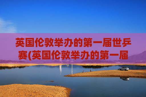 英国伦敦举办的第一届世乒赛(英国伦敦举办的第一届世乒赛是哪一年)