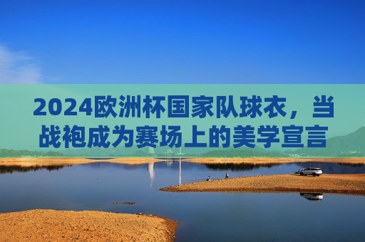 2024欧洲杯国家队球衣,当战袍成为赛场上的美学宣言,2024欧洲杯战袍,赛场美学宣言