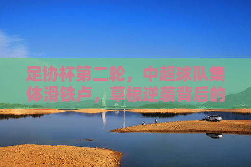足协杯第二轮，中超球队集体滑铁卢，草根逆袭背后的冷思考，足协杯第二轮，中超集体滑铁卢，草根逆袭背后的冷思考