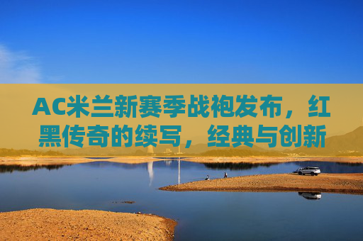AC米兰新赛季战袍发布，红黑传奇的续写，经典与创新的碰撞，AC米兰新赛季战袍，红黑传奇续写，经典与创新碰撞