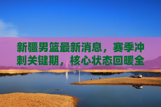 新疆男篮最新消息,赛季冲刺关键期,核心状态回暖全力冲击季后赛,新疆男篮核心状态回暖,全力冲刺季后赛