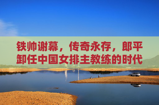 铁帅谢幕,传奇永存,郎平卸任中国女排主教练的时代回响,郎平卸任,铁帅谢幕,传奇永存的时代回响