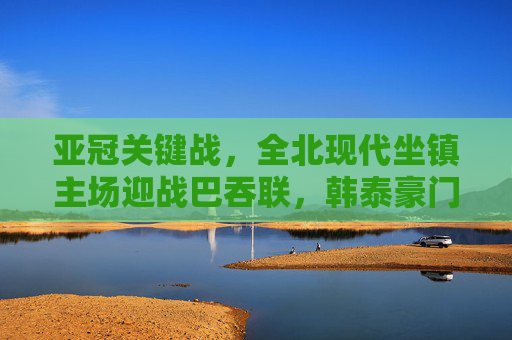 亚冠关键战,全北现代坐镇主场迎战巴吞联,韩泰豪门谁能笑到最后?亚冠关键战,全北现代主场迎战巴吞联,韩泰豪门争胜
