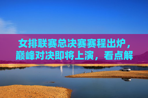 女排联赛总决赛赛程出炉，巅峰对决即将上演，看点解析，女排联赛总决赛赛程出炉，巅峰对决看点解析