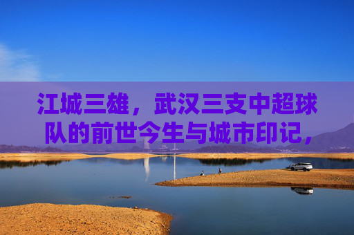 江城三雄,武汉三支中超球队的前世今生与城市印记,江城三雄,武汉三支中超球队的前世今生与城市印记