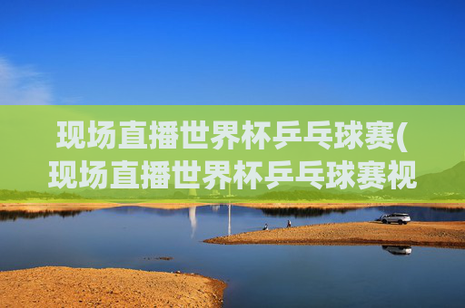 现场直播世界杯乒乓球赛(现场直播世界杯乒乓球赛视频)