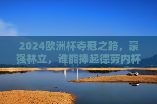 2024欧洲杯夺冠之路，豪强林立，谁能捧起德劳内杯？2024欧洲杯夺冠之路，豪强林立，谁将捧起德劳内杯？