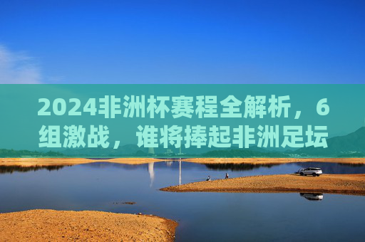 2024非洲杯赛程全解析，6组激战，谁将捧起非洲足坛最高荣誉？2024非洲杯赛程解析，6组激战，谁将捧起非洲足坛最高荣誉？