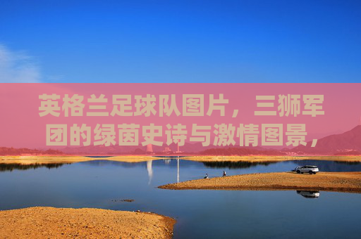 英格兰足球队图片，三狮军团的绿茵史诗与激情图景，三狮军团，绿茵史诗与激情图景