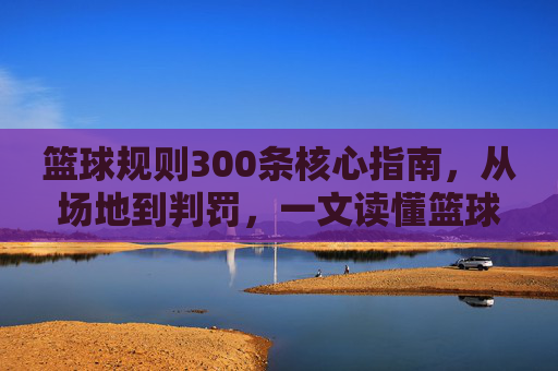 篮球规则300条核心指南,从场地到判罚,一文读懂篮球比赛法律,篮球规则300条核心指南,从场地到判罚,一文读懂比赛规则