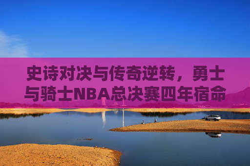 史诗对决与传奇逆转,勇士与骑士NBA总决赛四年宿命,勇士骑士四年总决赛史诗对决与宿命逆转