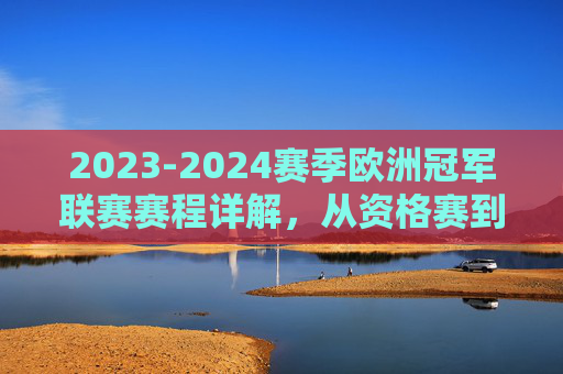 2023-2024赛季欧洲冠军联赛赛程详解,从资格赛到巅峰对决,2023-2024赛季欧冠赛程详解,从资格赛到巅峰对决