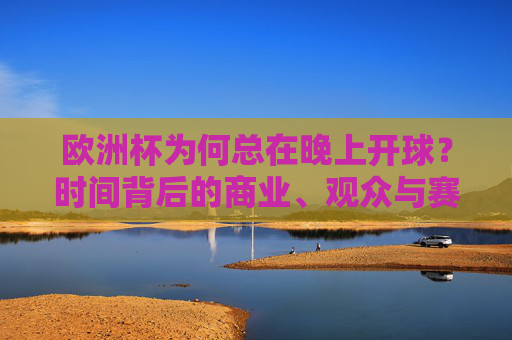 欧洲杯为何总在晚上开球?时间背后的商业、观众与赛事逻辑,欧洲杯为何总在晚上开球?商业、观众与赛事逻辑