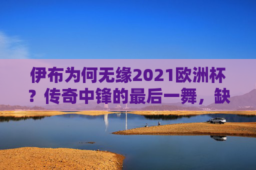 伊布为何无缘2021欧洲杯?传奇中锋的最后一舞,缺席背后的多重抉择,伊布无缘2021欧洲杯,传奇中锋最后一舞的多重抉择