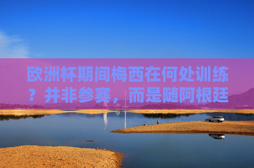 欧洲杯期间梅西在何处训练？并非参赛，而是随阿根廷队备战美国友谊赛，欧洲杯期间梅西备战美国友谊赛 非参赛