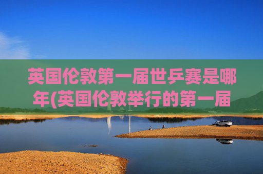 英国伦敦第一届世乒赛是哪年(英国伦敦举行的第一届世乒赛是哪年)