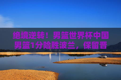 绝境逆转！男篮世界杯中国男篮1分险胜波兰，保留晋级希望，绝境逆转！男篮世界杯中国男篮1分险胜波兰保留晋级希望