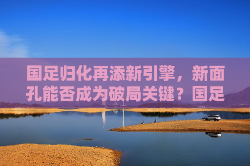 国足归化再添新引擎,新面孔能否成为破局关键?国足归化新引擎,新面孔能否成破局关键?