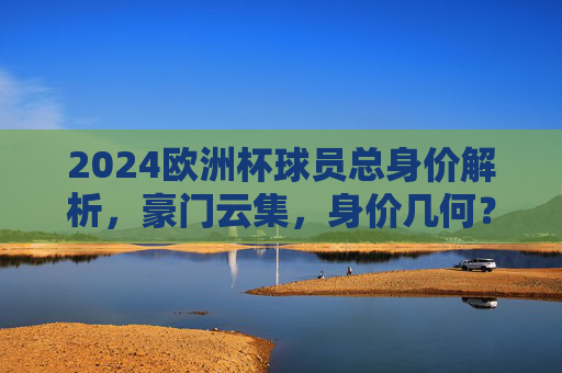 2024欧洲杯球员总身价解析,豪门云集,身价几何?2024欧洲杯球员总身价,豪门云集,身价几何?