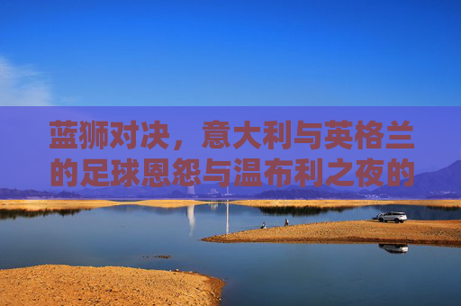 蓝狮对决,意大利与英格兰的足球恩怨与温布利之夜的经典,蓝狮对决,意英足球恩怨与温布利经典