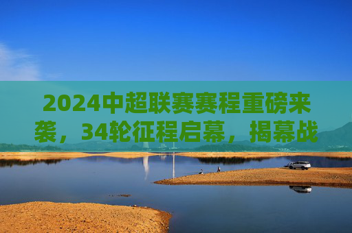 2024中超联赛赛程重磅来袭，34轮征程启幕，揭幕战、焦点战全解析，2024中超联赛赛程重磅发布，34轮征程启幕，揭幕战、焦点战全解析