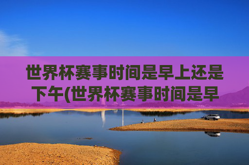 世界杯赛事时间是早上还是下午(世界杯赛事时间是早上还是下午开始)