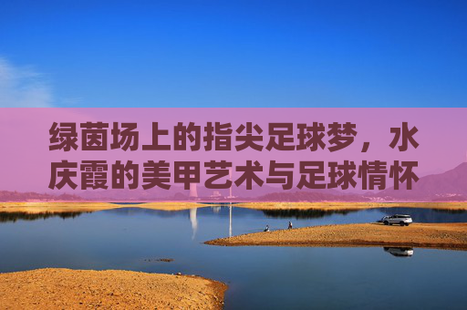 绿茵场上的指尖足球梦，水庆霞的美甲艺术与足球情怀，指尖绿茵梦，水庆霞的美甲艺术与足球情怀
