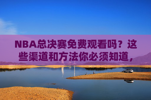 NBA总决赛免费观看吗?这些渠道和方法你必须知道,NBA总决赛免费观看渠道与方法指南