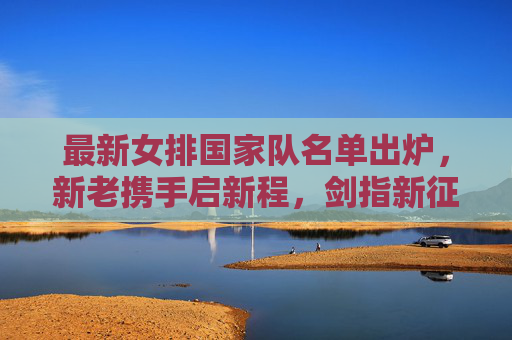 最新女排国家队名单出炉,新老携手启新程,剑指新征程,女排国家队名单出炉,新老携手启新程剑指新征程