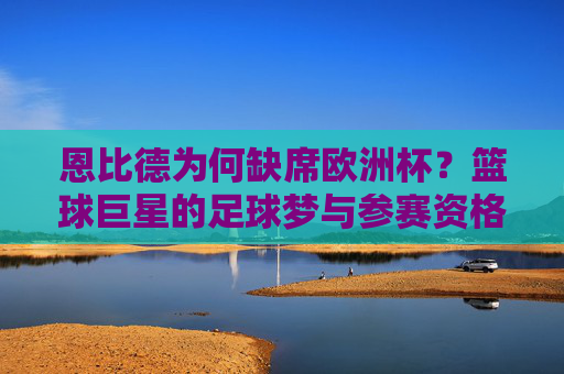 恩比德为何缺席欧洲杯？篮球巨星的足球梦与参赛资格的现实壁垒，恩比德足球梦遇阻，缺席欧洲杯的参赛资格壁垒