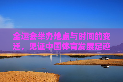 全运会举办地点与时间的变迁,见证中国体育发展足迹
