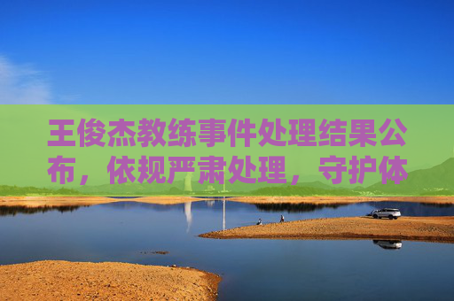 王俊杰教练事件处理结果公布，依规严肃处理，守护体育精神底线，王俊杰教练事件处理结果公布，依规严肃处理 守护体育精神底线