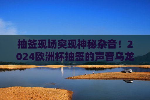 抽签现场突现神秘杂音!2024欧洲杯抽签的声音乌龙与网络狂欢,2024欧洲杯抽签突现神秘杂音!声音乌龙引爆网络狂欢