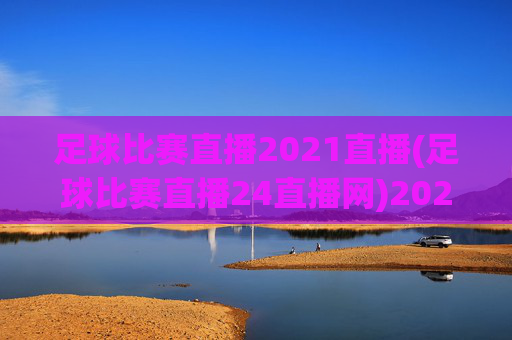 足球比赛直播2021直播(足球比赛直播24直播网)2021足球比赛直播24直播网