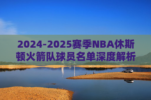 2024-2025赛季NBA休斯顿火箭队球员名单深度解析，青春风暴再起，重建之路加速，2024-2025赛季火箭队名单深度解析，青春风暴再起，重建加速
