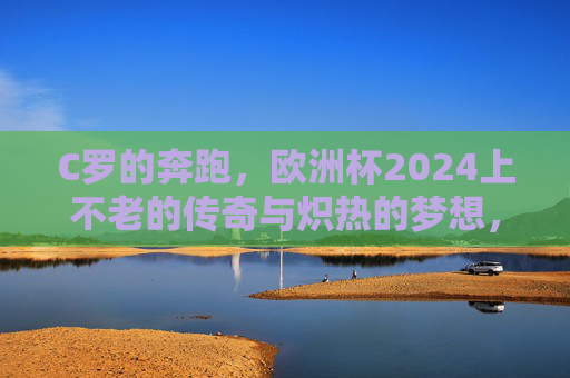 C罗的奔跑，欧洲杯2024上不老的传奇与炽热的梦想，欧洲杯2024，C罗的奔跑，不老传奇与炽热梦想