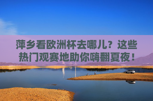 萍乡看欧洲杯去哪儿?这些热门观赛地助你嗨翻夏夜!萍乡夏夜看欧洲杯,热门观赛地助你嗨翻!