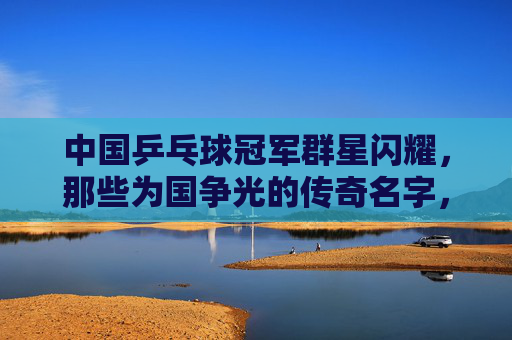 中国乒乓球冠军群星闪耀，那些为国争光的传奇名字，国乒冠军群星闪耀，传奇名字铸就辉煌