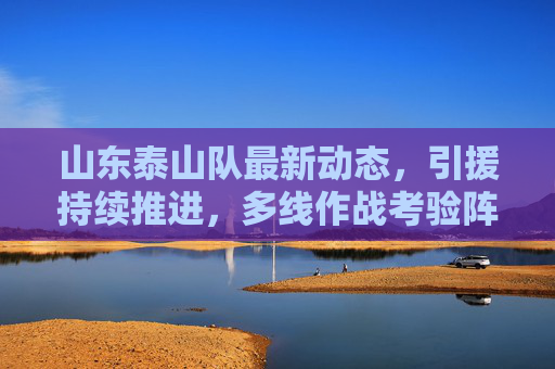 山东泰山队最新动态，引援持续推进，多线作战考验阵容深度，山东泰山队引援持续推进 多线作战考验阵容深度
