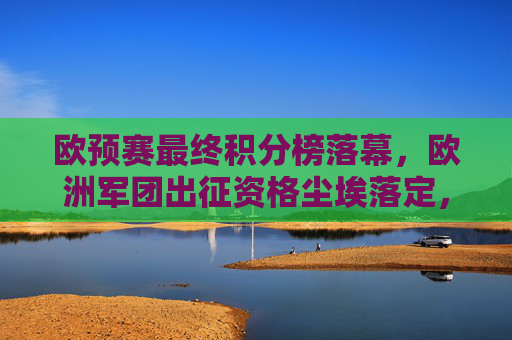 欧预赛最终积分榜落幕,欧洲军团出征资格尘埃落定,欧预赛积分榜落幕出征资格尘埃落定