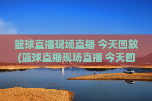 篮球直播现场直播 今天回放(篮球直播现场直播 今天回放视频)
