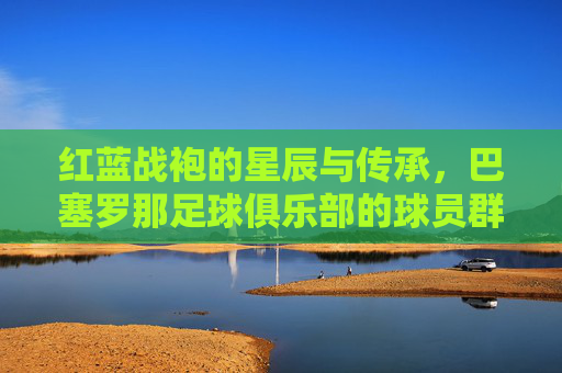 红蓝战袍的星辰与传承,巴塞罗那足球俱乐部的球员群像,红蓝战袍下的星辰传承,巴萨球员群像