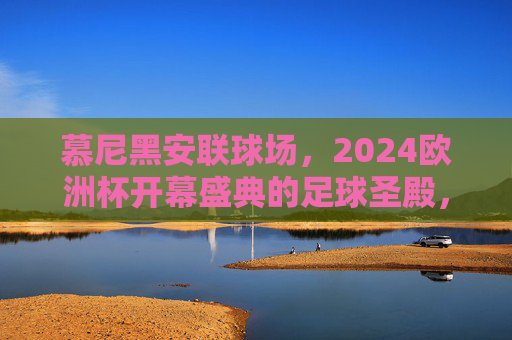 慕尼黑安联球场,2024欧洲杯开幕盛典的足球圣殿,慕尼黑安联球场,2024欧洲杯开幕盛典足球圣殿